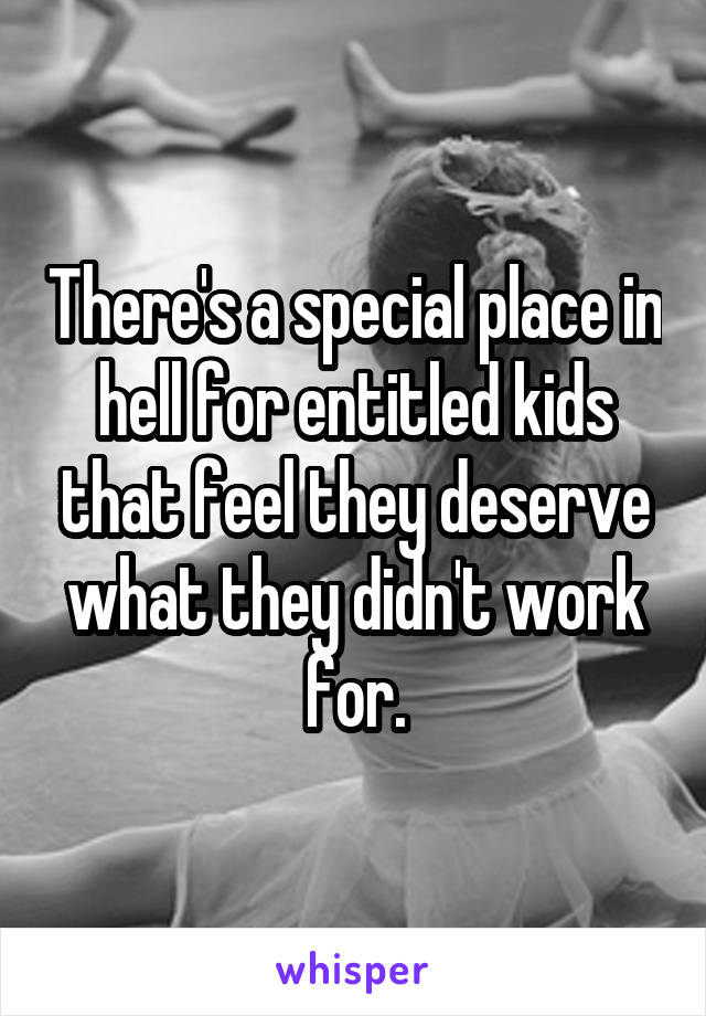 There's a special place in hell for entitled kids that feel they deserve what they didn't work for.