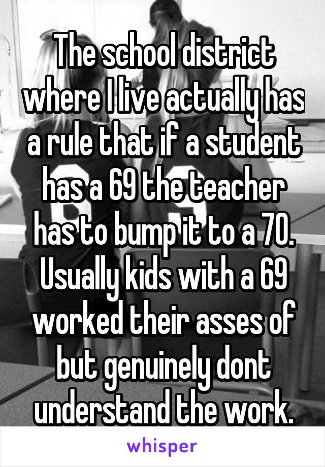 The school district where I live actually has a rule that if a student has a 69 the teacher has to bump it to a 70. Usually kids with a 69 worked their asses of but genuinely dont understand the work.