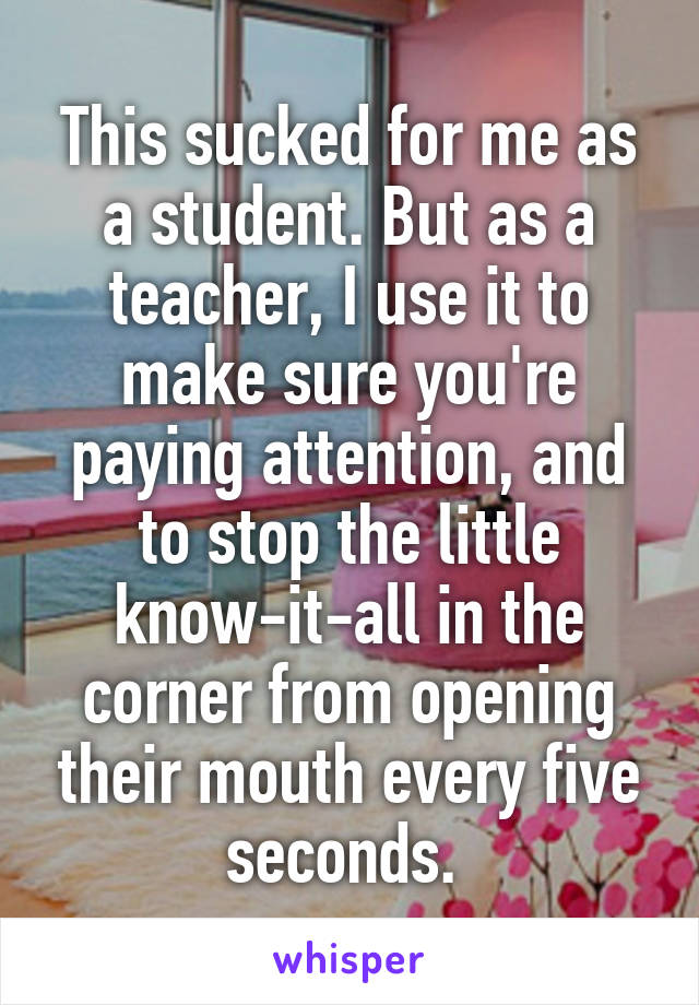 This sucked for me as a student. But as a teacher, I use it to make sure you're paying attention, and to stop the little know-it-all in the corner from opening their mouth every five seconds. 