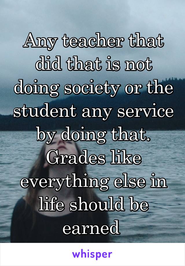 Any teacher that did that is not doing society or the student any service by doing that. Grades like everything else in life should be earned 