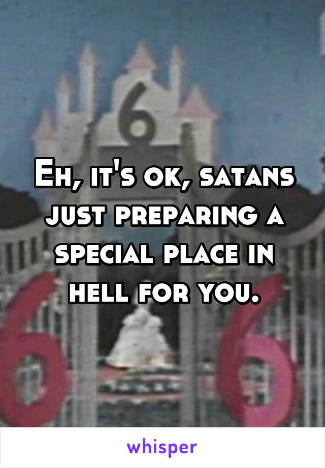 Eh, it's ok, satans just preparing a special place in hell for you.
