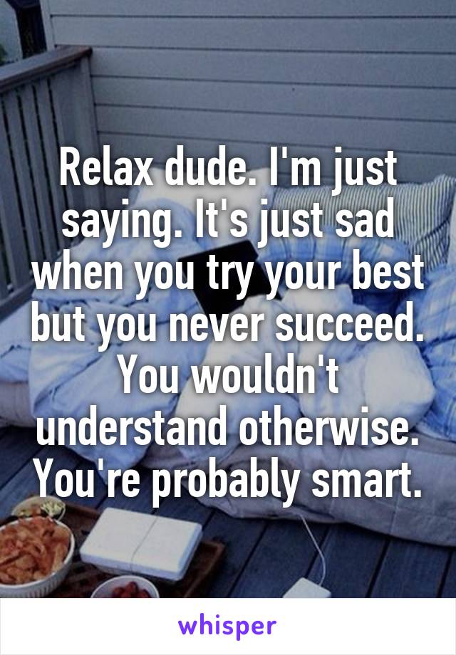 Relax dude. I'm just saying. It's just sad when you try your best but you never succeed. You wouldn't understand otherwise. You're probably smart.