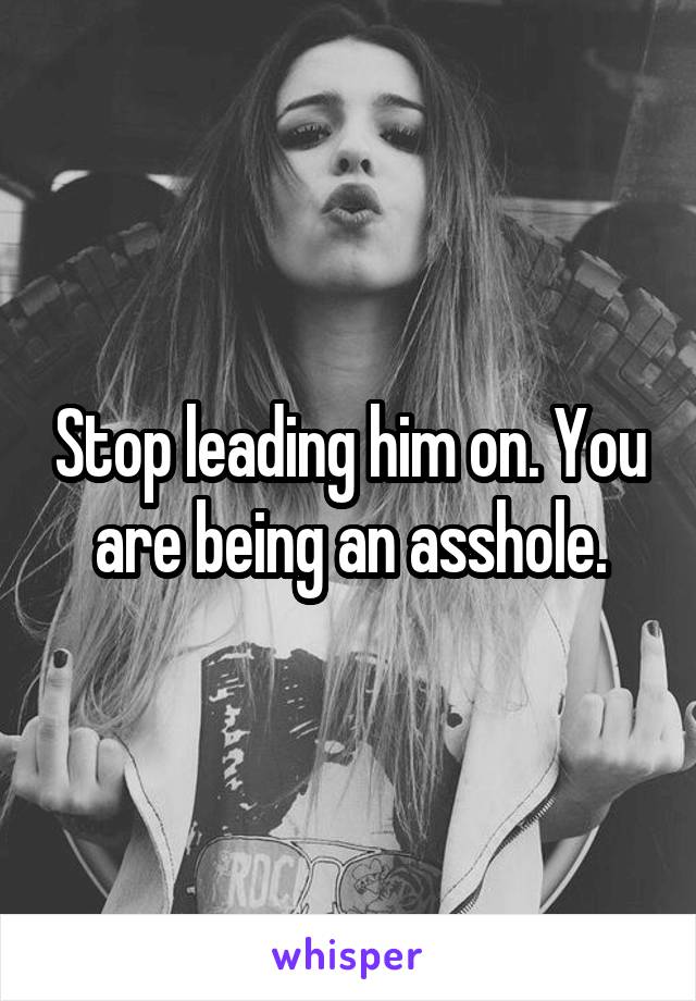 Stop leading him on. You are being an asshole.