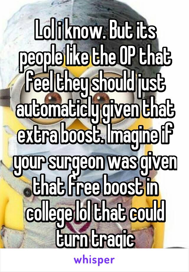 Lol i know. But its people like the OP that feel they should just automaticly given that extra boost. Imagine if your surgeon was given that free boost in college lol that could turn tragic