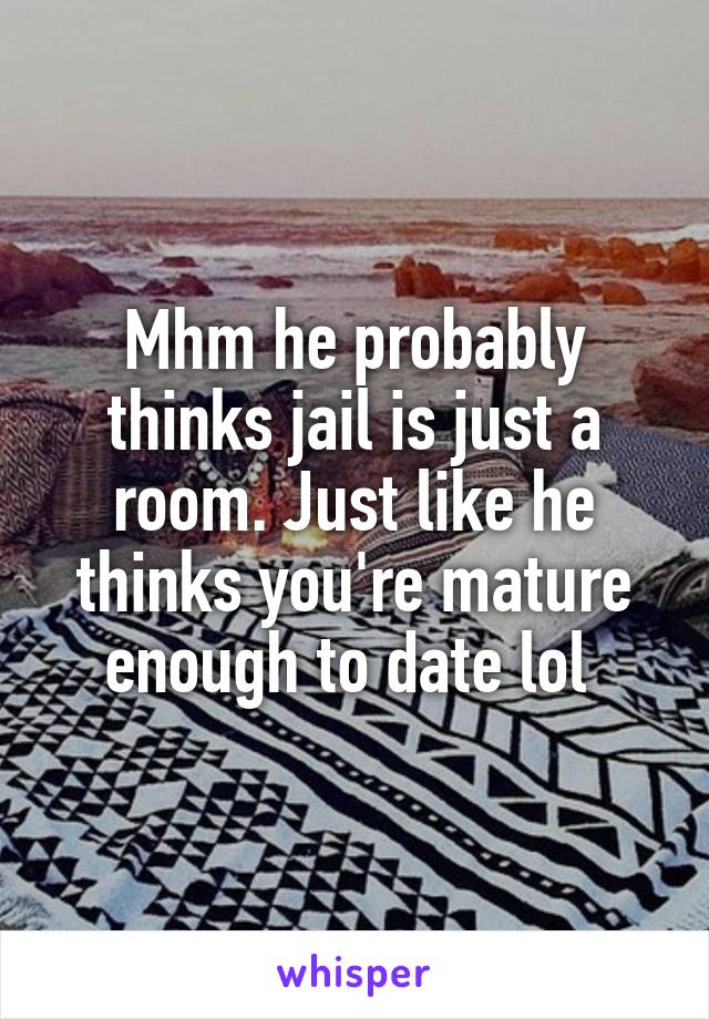 Mhm he probably thinks jail is just a room. Just like he thinks you're mature enough to date lol 