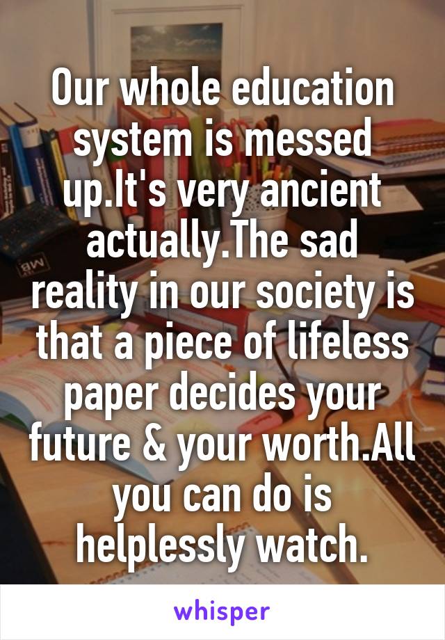 Our whole education system is messed up.It's very ancient actually.The sad reality in our society is that a piece of lifeless paper decides your future & your worth.All you can do is helplessly watch.