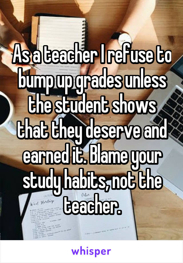 As a teacher I refuse to bump up grades unless the student shows that they deserve and earned it. Blame your study habits, not the teacher.