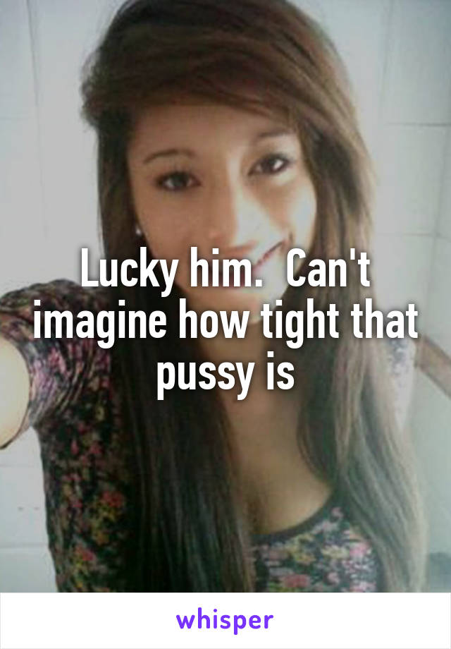 Lucky him.  Can't imagine how tight that pussy is