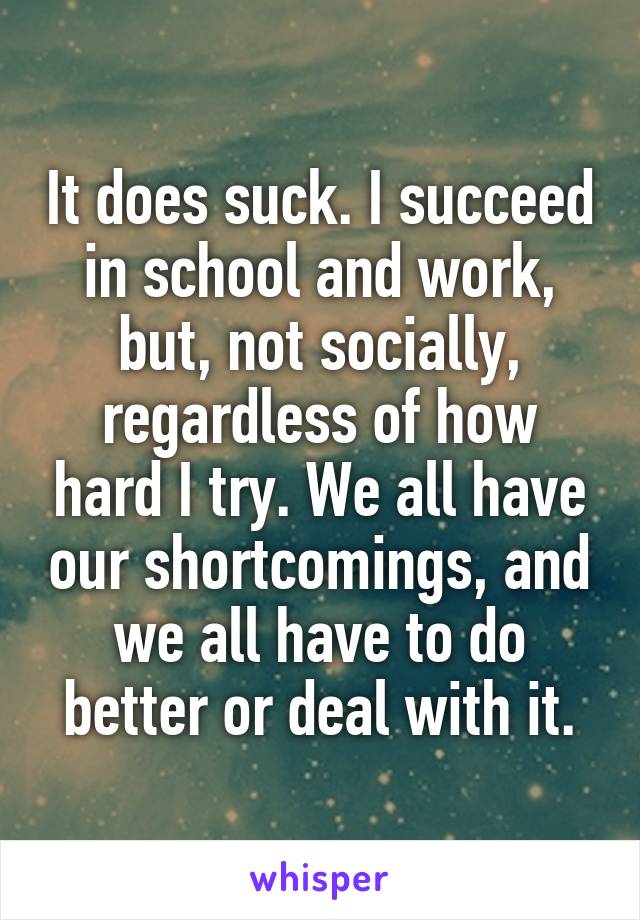 It does suck. I succeed in school and work, but, not socially, regardless of how hard I try. We all have our shortcomings, and we all have to do better or deal with it.