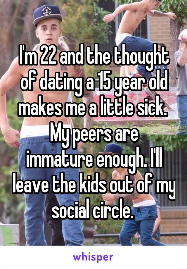 I'm 22 and the thought of dating a 15 year old makes me a little sick. 
My peers are immature enough. I'll leave the kids out of my social circle. 