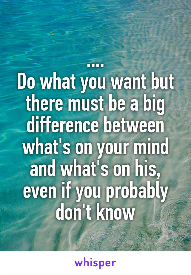 ....
Do what you want but there must be a big difference between what's on your mind and what's on his, even if you probably don't know