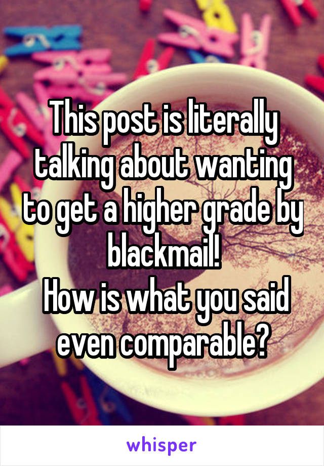 This post is literally talking about wanting to get a higher grade by blackmail!
 How is what you said even comparable?