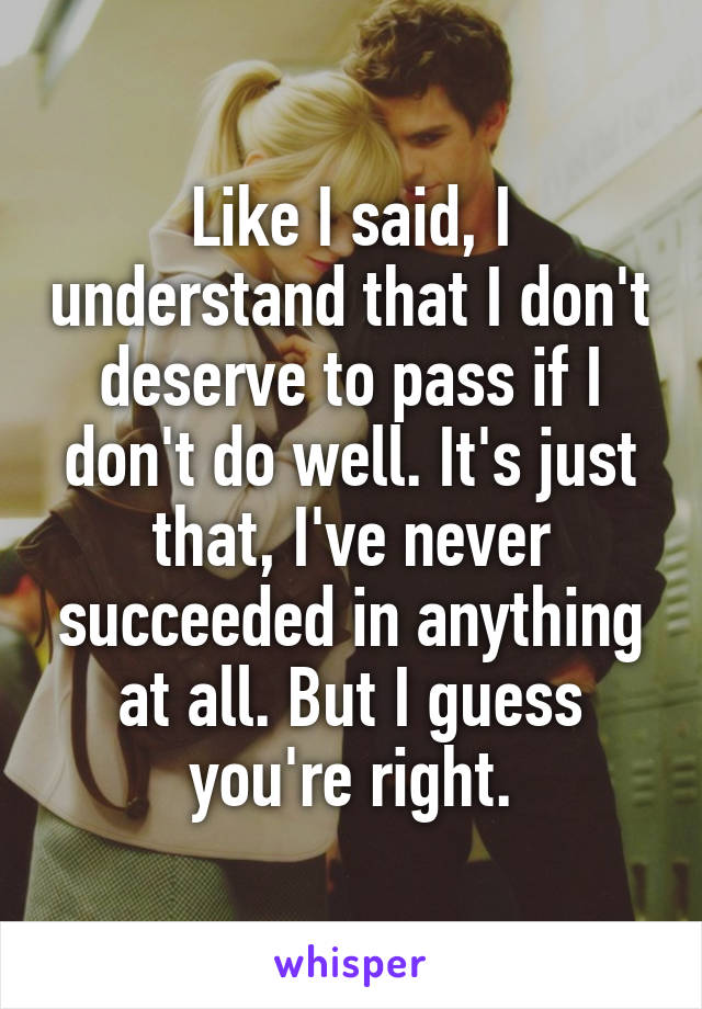 Like I said, I understand that I don't deserve to pass if I don't do well. It's just that, I've never succeeded in anything at all. But I guess you're right.