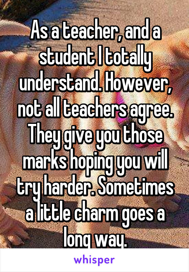 As a teacher, and a student I totally understand. However, not all teachers agree. They give you those marks hoping you will try harder. Sometimes a little charm goes a long way.