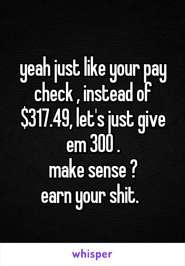 yeah just like your pay check , instead of $317.49, let's just give em 300 .
make sense ?
earn your shit.  