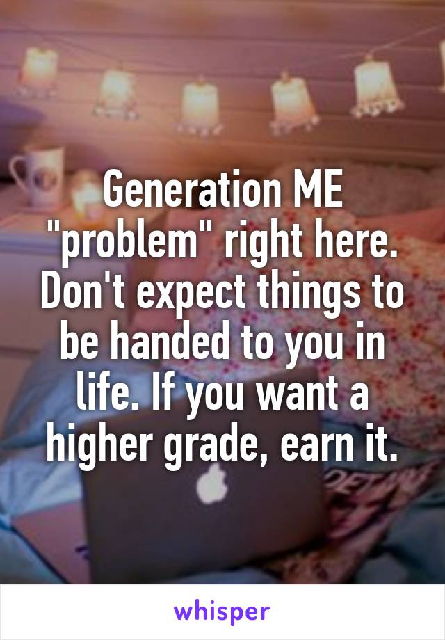 Generation ME "problem" right here. Don't expect things to be handed to you in life. If you want a higher grade, earn it.