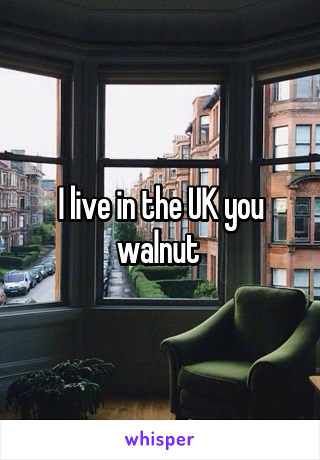 I live in the UK you walnut 