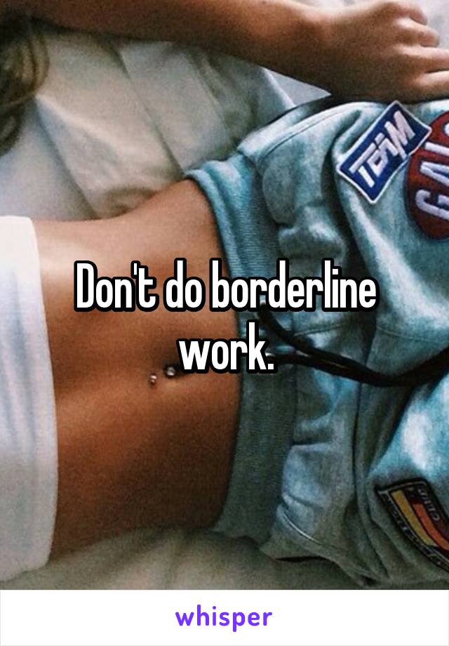 Don't do borderline work.