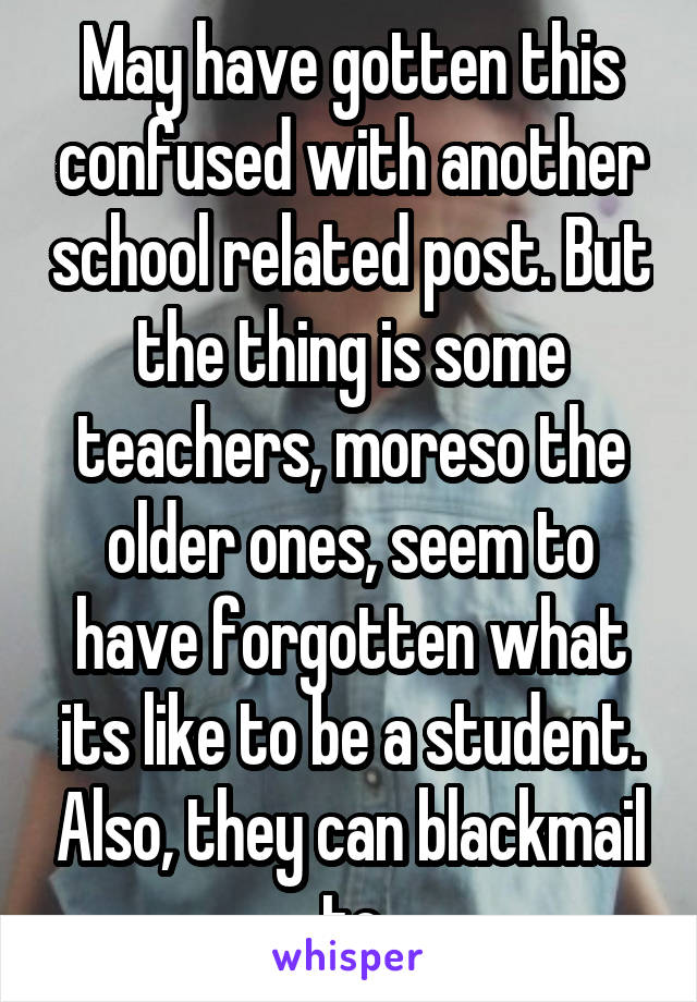 May have gotten this confused with another school related post. But the thing is some teachers, moreso the older ones, seem to have forgotten what its like to be a student. Also, they can blackmail to