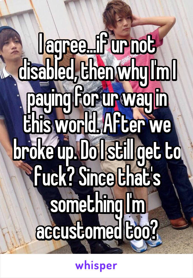 I agree...if ur not disabled, then why I'm I paying for ur way in this world. After we broke up. Do I still get to fuck? Since that's something I'm accustomed too?