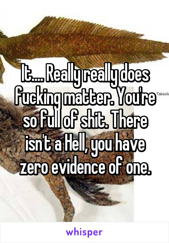 It.... Really really does fucking matter. You're so full of shit. There isn't a Hell, you have zero evidence of one.