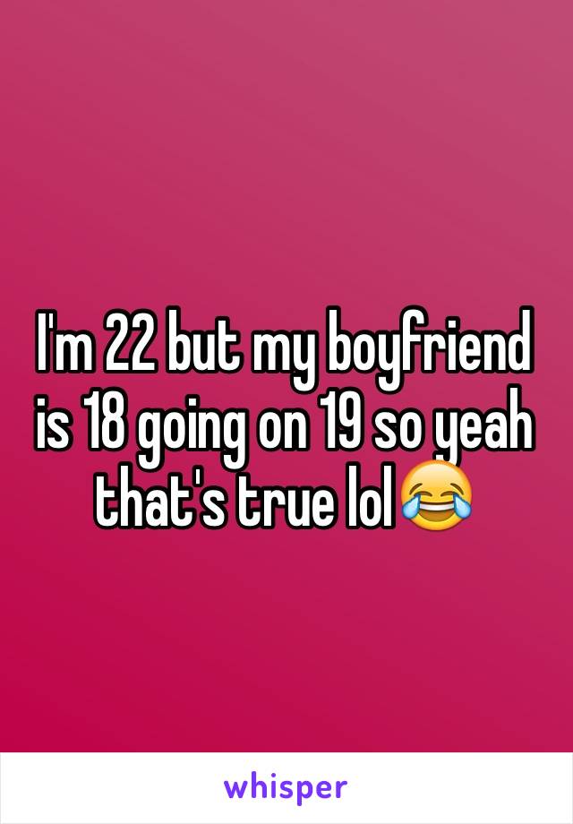 I'm 22 but my boyfriend is 18 going on 19 so yeah that's true lol😂