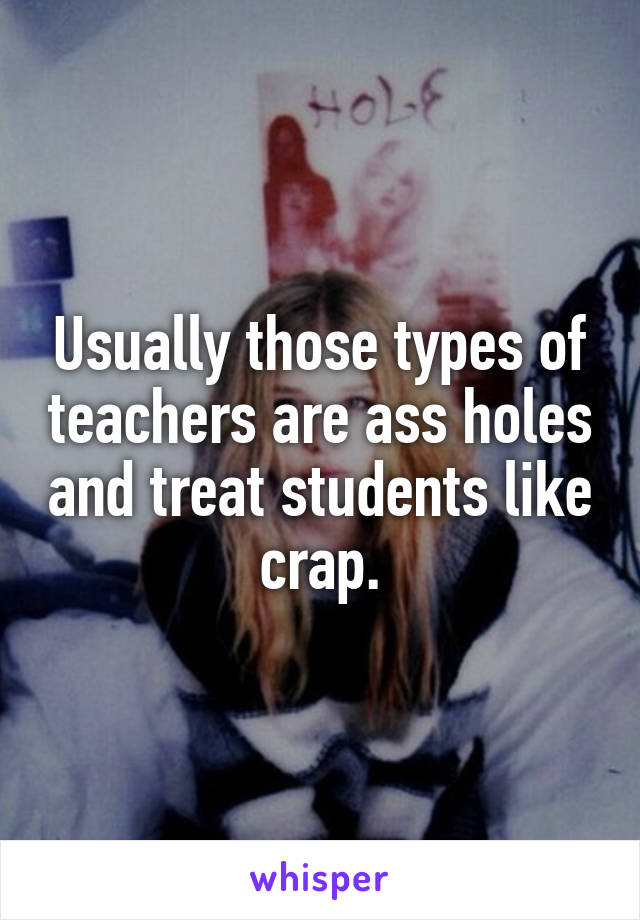 Usually those types of teachers are ass holes and treat students like crap.