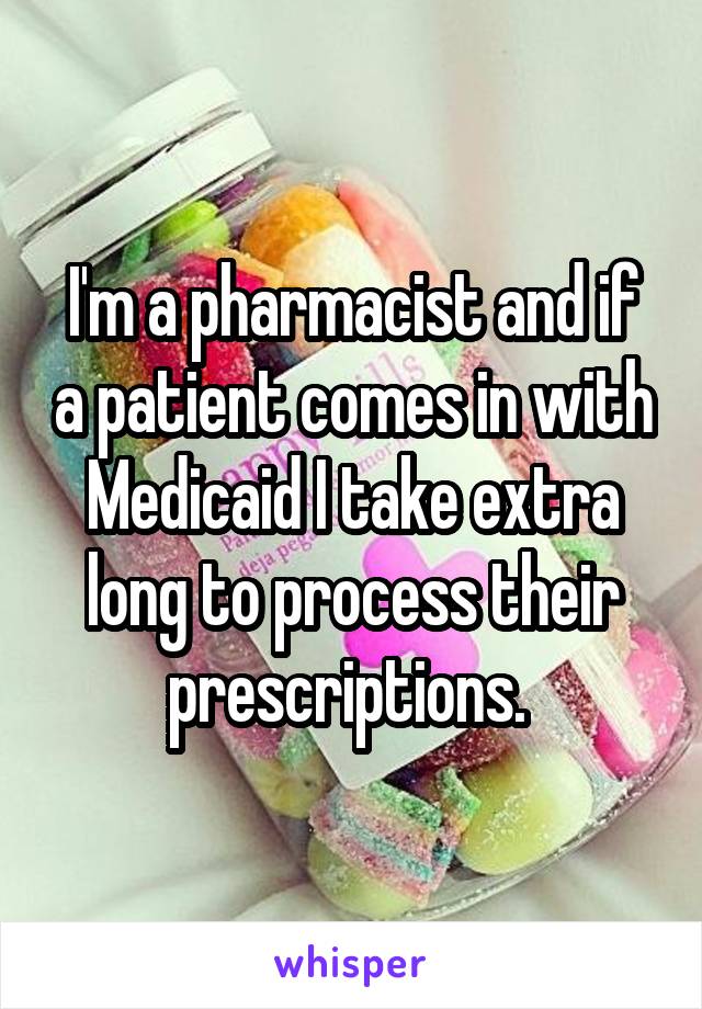 I'm a pharmacist and if a patient comes in with Medicaid I take extra long to process their prescriptions. 