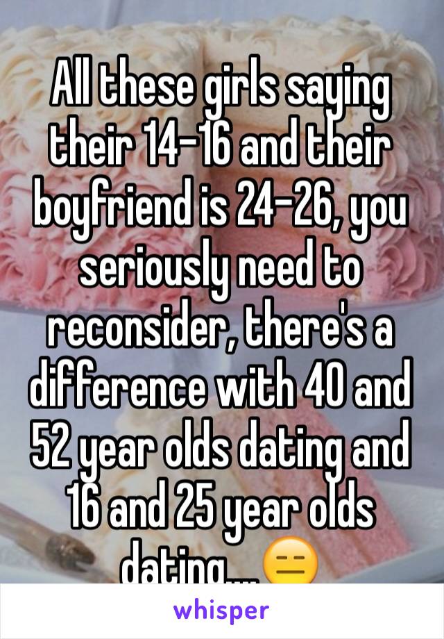 All these girls saying their 14-16 and their boyfriend is 24-26, you seriously need to reconsider, there's a difference with 40 and 52 year olds dating and 16 and 25 year olds dating....😑