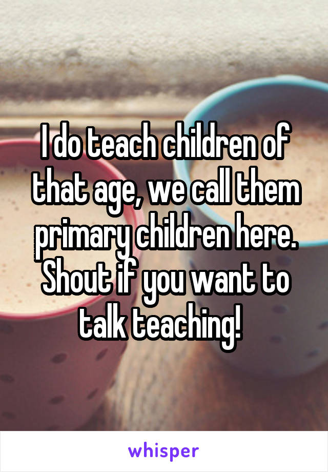 I do teach children of that age, we call them primary children here. Shout if you want to talk teaching!  