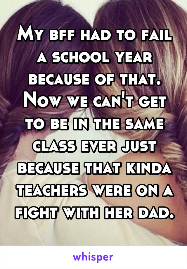 My bff had to fail a school year because of that. Now we can't get to be in the same class ever just because that kinda teachers were on a fight with her dad. 