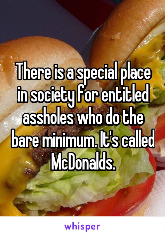 There is a special place in society for entitled assholes who do the bare minimum. It's called McDonalds.