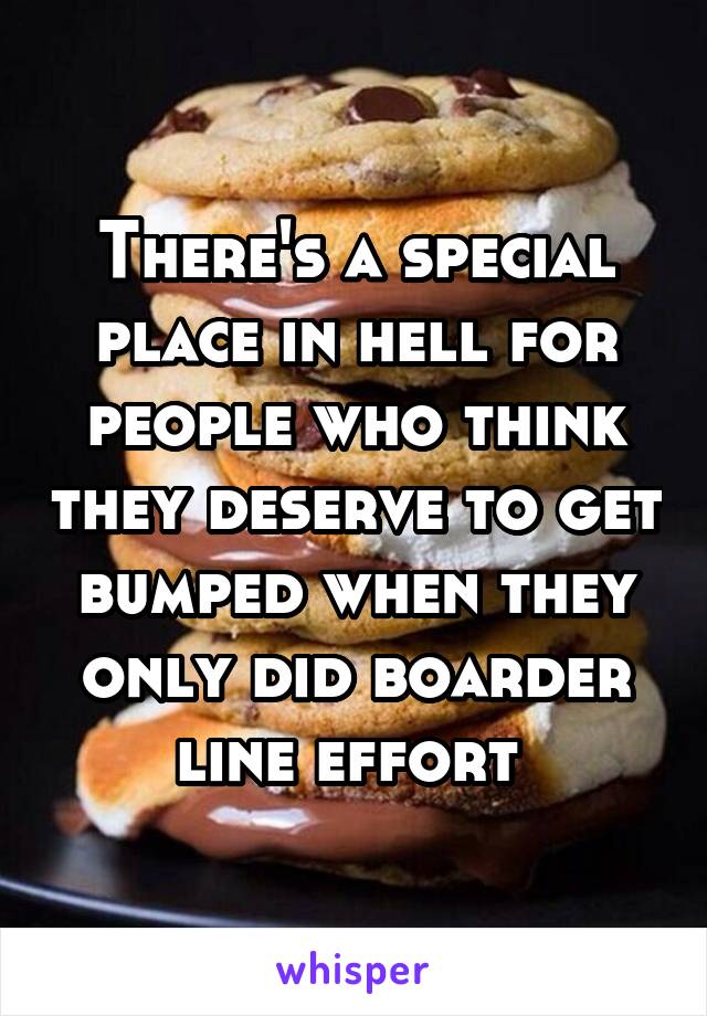 There's a special place in hell for people who think they deserve to get bumped when they only did boarder line effort 