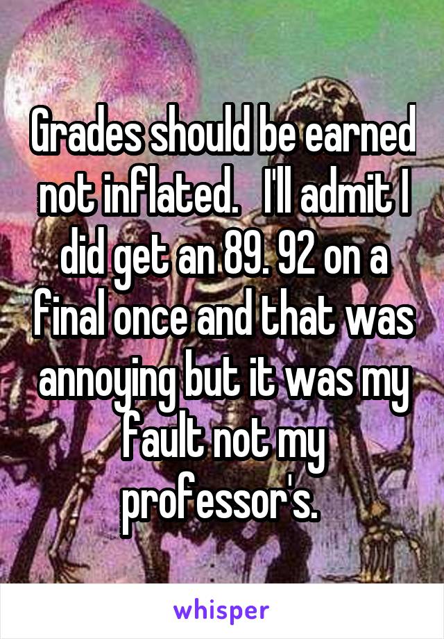 Grades should be earned not inflated.   I'll admit I did get an 89. 92 on a final once and that was annoying but it was my fault not my professor's. 