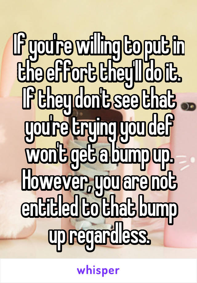 If you're willing to put in the effort they'll do it. If they don't see that you're trying you def won't get a bump up. However, you are not entitled to that bump up regardless.