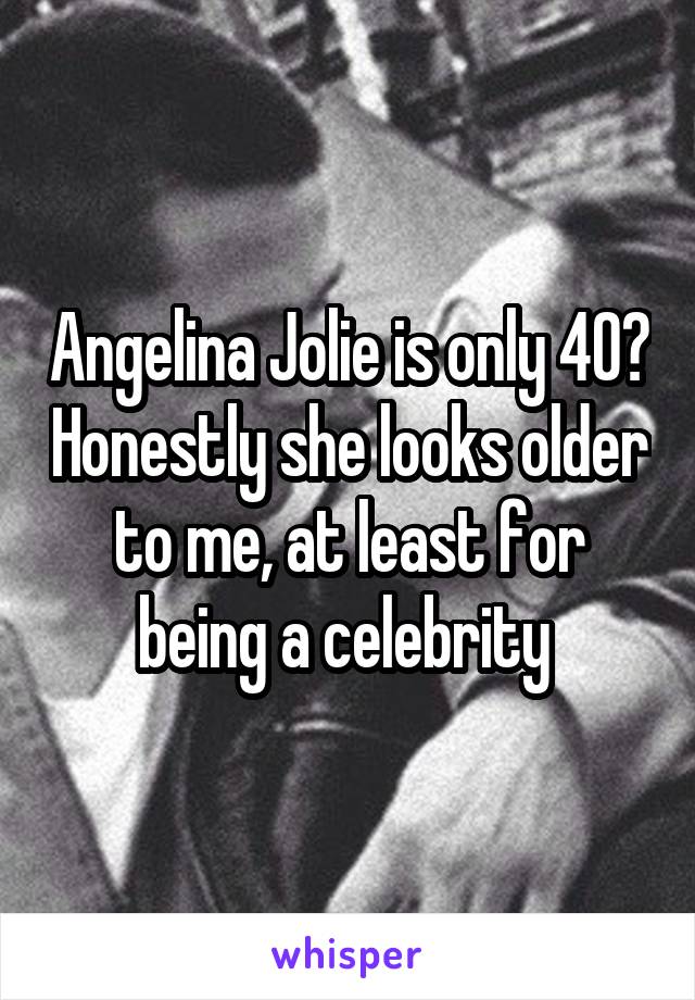 Angelina Jolie is only 40? Honestly she looks older to me, at least for being a celebrity 