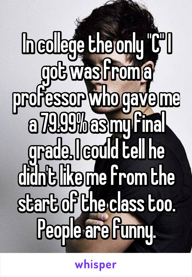 In college the only "C" I got was from a professor who gave me a 79.99% as my final grade. I could tell he didn't like me from the start of the class too. People are funny.