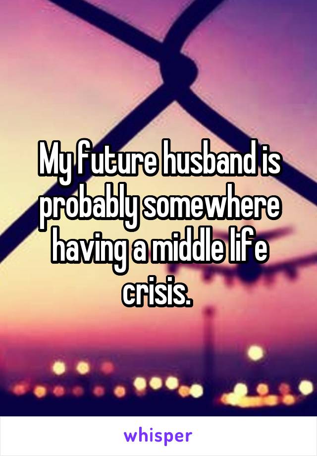 My future husband is probably somewhere having a middle life crisis. 