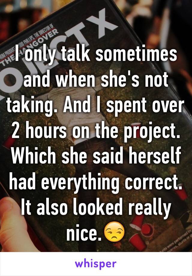 I only talk sometimes and when she's not taking. And I spent over 2 hours on the project. Which she said herself had everything correct. It also looked really nice.😒