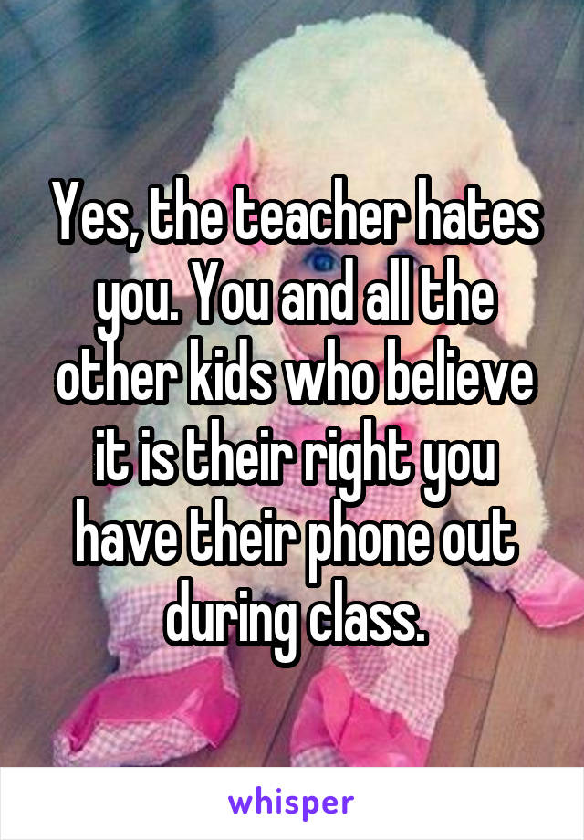Yes, the teacher hates you. You and all the other kids who believe it is their right you have their phone out during class.