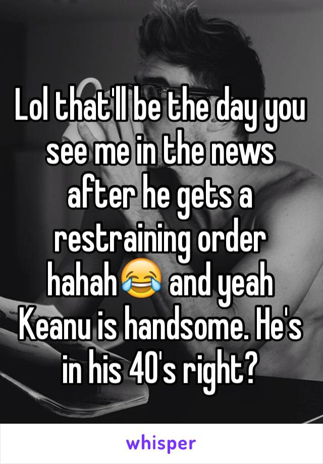 Lol that'll be the day you see me in the news after he gets a restraining order hahah😂 and yeah Keanu is handsome. He's in his 40's right?