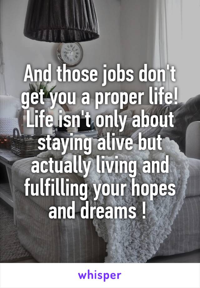 And those jobs don't get you a proper life! Life isn't only about staying alive but actually living and fulfilling your hopes and dreams ! 