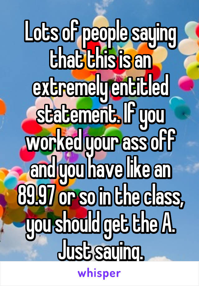 Lots of people saying that this is an extremely entitled statement. If you worked your ass off and you have like an 89.97 or so in the class, you should get the A. Just saying.