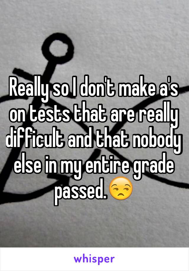 Really so I don't make a's on tests that are really difficult and that nobody else in my entire grade passed.😒