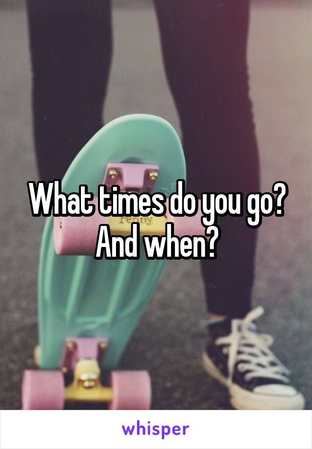 What times do you go? And when?