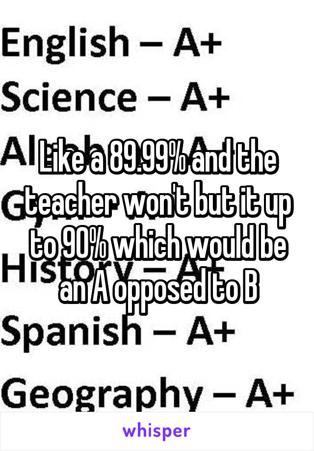 Like a 89.99% and the teacher won't but it up to 90% which would be an A opposed to B