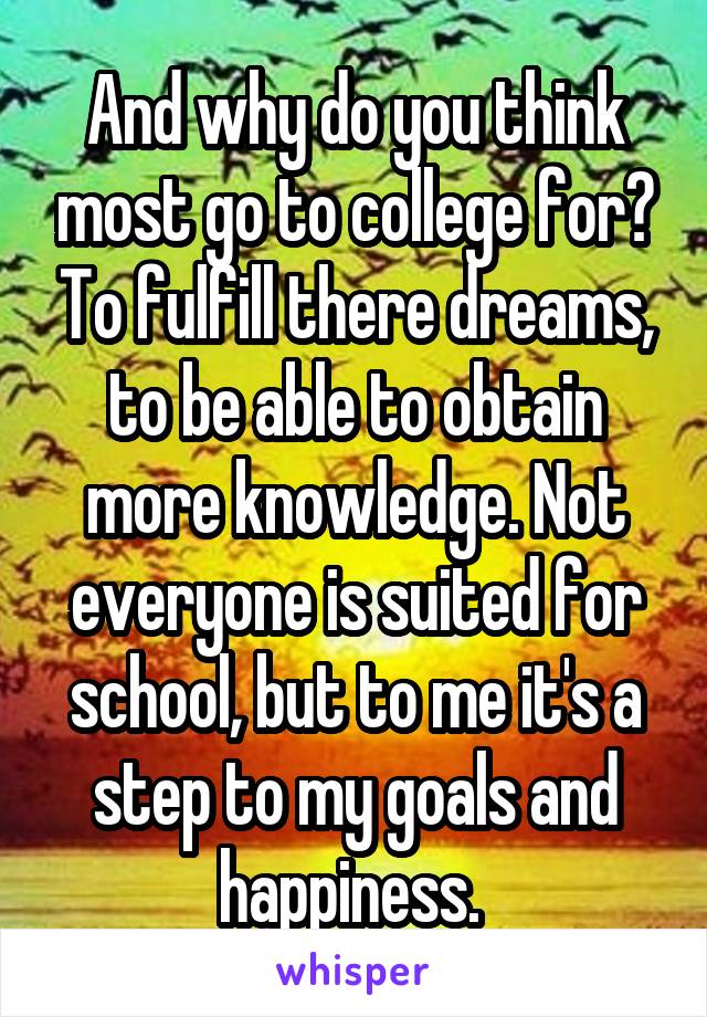 And why do you think most go to college for? To fulfill there dreams, to be able to obtain more knowledge. Not everyone is suited for school, but to me it's a step to my goals and happiness. 