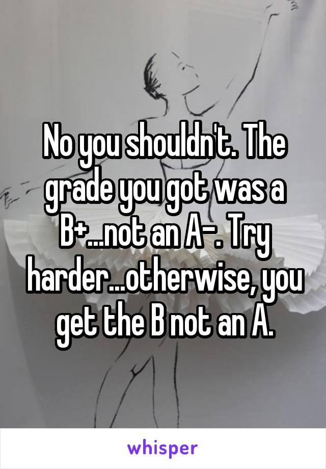 No you shouldn't. The grade you got was a B+...not an A-. Try harder...otherwise, you get the B not an A.