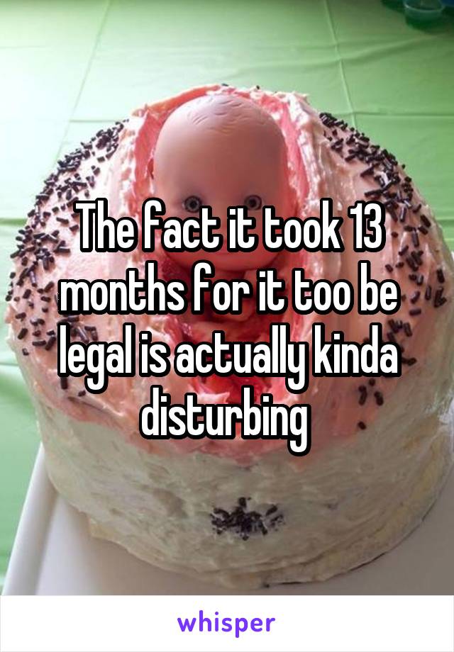 The fact it took 13 months for it too be legal is actually kinda disturbing 