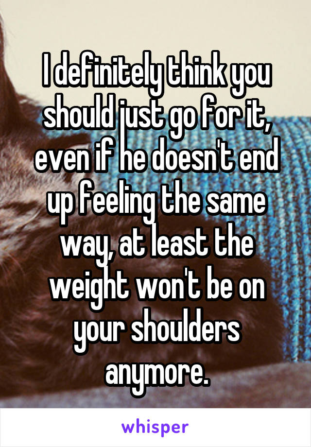 I definitely think you should just go for it, even if he doesn't end up feeling the same way, at least the weight won't be on your shoulders anymore.